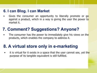 6. I can Blog. I can Market
• Gives the consumer an opportunity to liberally promote or go
against a product, which in a way is giving the user the power to
market it.
7. Comment? Suggestions? Anyone?
• The consumer has the power to immediately give his views on the
products, which enables the company to address it.
8. A virtual store only in e-marketing
• it is virtual for it exists in a space that the user cannot see, yet the
purpose of its tangible equivalent is still fulfilled.
 