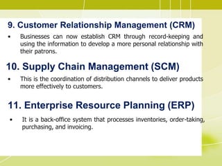 9. Customer Relationship Management (CRM)
• Businesses can now establish CRM through record-keeping and
using the information to develop a more personal relationship with
their patrons.
10. Supply Chain Management (SCM)
• This is the coordination of distribution channels to deliver products
more effectively to customers.
11. Enterprise Resource Planning (ERP)
• It is a back-office system that processes inventories, order-taking,
purchasing, and invoicing.
 