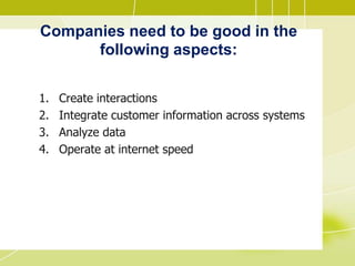 Companies need to be good in the
following aspects:
1. Create interactions
2. Integrate customer information across systems
3. Analyze data
4. Operate at internet speed
 