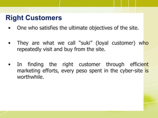 Right Customers
• One who satisfies the ultimate objectives of the site.
• They are what we call “suki” (loyal customer) who
repeatedly visit and buy from the site.
• In finding the right customer through efficient
marketing efforts, every peso spent in the cyber-site is
worthwhile.
 