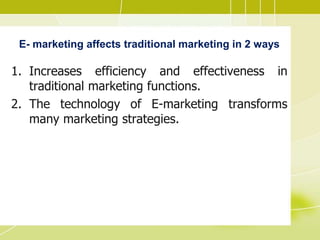 E- marketing affects traditional marketing in 2 ways
1. Increases efficiency and effectiveness in
traditional marketing functions.
2. The technology of E-marketing transforms
many marketing strategies.
 