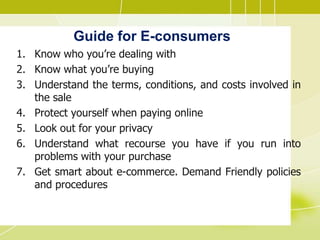 Guide for E-consumers
1. Know who you’re dealing with
2. Know what you’re buying
3. Understand the terms, conditions, and costs involved in
the sale
4. Protect yourself when paying online
5. Look out for your privacy
6. Understand what recourse you have if you run into
problems with your purchase
7. Get smart about e-commerce. Demand Friendly policies
and procedures
 