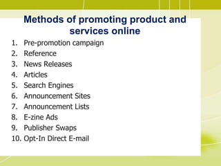 Methods of promoting product and
services online
1. Pre-promotion campaign
2. Reference
3. News Releases
4. Articles
5. Search Engines
6. Announcement Sites
7. Announcement Lists
8. E-zine Ads
9. Publisher Swaps
10. Opt-In Direct E-mail
 