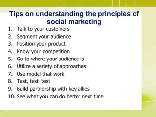 Tips on understanding the principles of
social marketing
1. Talk to your customers
2. Segment your audience
3. Position your product
4. Know your competition
5. Go to where your audience is
6. Utilize a variety of approaches
7. Use model that work
8. Test, test, test
9. Build partnership with key allies
10. See what you can do better next time
 