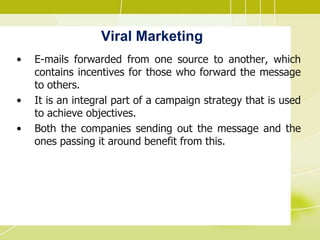 Viral Marketing
• E-mails forwarded from one source to another, which
contains incentives for those who forward the message
to others.
• It is an integral part of a campaign strategy that is used
to achieve objectives.
• Both the companies sending out the message and the
ones passing it around benefit from this.
 