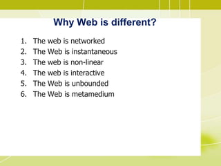 Why Web is different?
1. The web is networked
2. The Web is instantaneous
3. The web is non-linear
4. The web is interactive
5. The Web is unbounded
6. The Web is metamedium
 