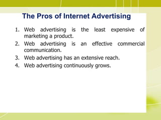The Pros of Internet Advertising
1. Web advertising is the least expensive of
marketing a product.
2. Web advertising is an effective commercial
communication.
3. Web advertising has an extensive reach.
4. Web advertising continuously grows.
 