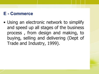 E - Commerce
• Using an electronic network to simplify
and speed up all stages of the business
process , from design and making, to
buying, selling and delivering (Dept of
Trade and Industry, 1999).
 