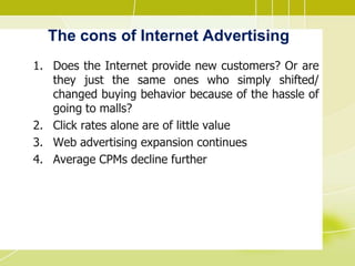 The cons of Internet Advertising
1. Does the Internet provide new customers? Or are
they just the same ones who simply shifted/
changed buying behavior because of the hassle of
going to malls?
2. Click rates alone are of little value
3. Web advertising expansion continues
4. Average CPMs decline further
 