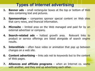 Types of Internet advertising
1. Banner ads – small rectangular boxes at the top or bottom of Web
sites containing text and pictures.
2. Sponsorships – companies sponsor special content on Web sites
that carry news, and financial information.
3. Microsite – limited area on the Web managed and paid for by an
external advertiser or company.
4. Search-related ads – hottest growth area. Relevant links to
product or service offerings are listed alongside of search engine
results.
5. Interstitials – often have video or animation that pop up between
changes on a web site.
6. Content advertising – links ads not to keywords but to the content
of Web pages.
7. Alliances and affiliate programs – when an Internet co. works
with another, and they end up advertising each other.
 