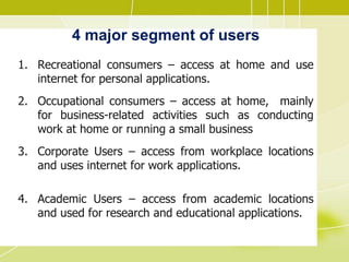 4 major segment of users
1. Recreational consumers – access at home and use
internet for personal applications.
2. Occupational consumers – access at home, mainly
for business-related activities such as conducting
work at home or running a small business
3. Corporate Users – access from workplace locations
and uses internet for work applications.
4. Academic Users – access from academic locations
and used for research and educational applications.
 