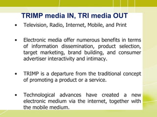 TRIMP media IN, TRI media OUT
• Television, Radio, Internet, Mobile, and Print
• Electronic media offer numerous benefits in terms
of information dissemination, product selection,
target marketing, brand building, and consumer
advertiser interactivity and intimacy.
• TRIMP is a departure from the traditional concept
of promoting a product or a service.
• Technological advances have created a new
electronic medium via the internet, together with
the mobile medium.
 