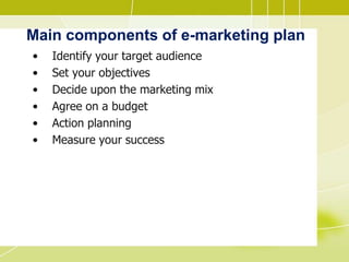 Main components of e-marketing plan
• Identify your target audience
• Set your objectives
• Decide upon the marketing mix
• Agree on a budget
• Action planning
• Measure your success
 