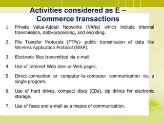 Activities considered as E –
Commerce transactions
1. Private Value-Added Networks (VANs) which include internal
transmission, data-processing, and encoding.
2. File Transfer Protocols (FTPs)- public transmission of data like
Wireless Application Protocol (WAP).
3. Electronic files transmitted via e-mail.
4. Use of Internet Web sites or Web pages.
5. Direct-connection or computer-to-computer communication via a
single program.
6. Use of hard drives, compact discs (CDs), zip drives for electronic
storage.
7. Use of faxes and e-mail as a means of communication.
 