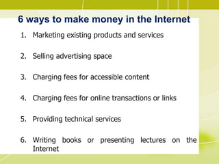 6 ways to make money in the Internet
1. Marketing existing products and services
2. Selling advertising space
3. Charging fees for accessible content
4. Charging fees for online transactions or links
5. Providing technical services
6. Writing books or presenting lectures on the
Internet
 
