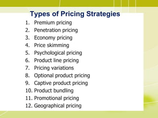 Types of Pricing Strategies
1. Premium pricing
2. Penetration pricing
3. Economy pricing
4. Price skimming
5. Psychological pricing
6. Product line pricing
7. Pricing variations
8. Optional product pricing
9. Captive product pricing
10. Product bundling
11. Promotional pricing
12. Geographical pricing
 