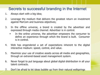 Secrets to successful branding in the Internet
1. Always start with a big idea;
2. Leverage the medium that delivers the greatest return on investment
against MarCom and business objectives;
3. In the offline universe, a brand is created by the advertiser and
expressed through media channel. Advertiser is in control.
 In the online universe, the advertiser empowers the consumer to
define an experience through which the brand is built. Consumer
is in control.
4. Web has engendered a set of expectations inherent to the digital
interactive medium: speed, control, and value.
5. Maximize your use of creative assets across all media and geographies,
through an extranet-based asset management system.
6. Never forget to put language about global digital distribution in all your
talent contracts.
7. Don’t be afraid to let ideas bubble up from their natural wellsprings
 