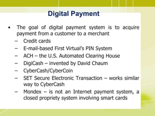Digital Payment
• The goal of digital payment system is to acquire
payment from a customer to a merchant
– Credit cards
– E-mail-based First Virtual’s PIN System
– ACH – the U.S. Automated Clearing House
– DigiCash – invented by David Chaum
– CyberCash/CyberCoin
– SET Secure Electronic Transaction – works similar
way to CyberCash
– Mondex – is not an Internet payment system, a
closed propriety system involving smart cards
 