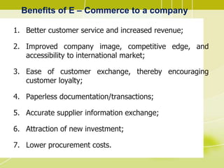 Benefits of E – Commerce to a company
1. Better customer service and increased revenue;
2. Improved company image, competitive edge, and
accessibility to international market;
3. Ease of customer exchange, thereby encouraging
customer loyalty;
4. Paperless documentation/transactions;
5. Accurate supplier information exchange;
6. Attraction of new investment;
7. Lower procurement costs.
 