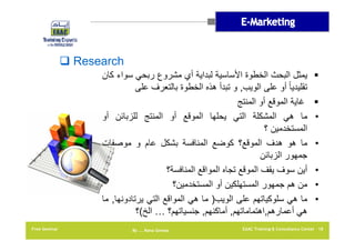 ‫‪ Research‬‬
‫‪‬‬
‫‪‬‬
‫•‬
‫•‬
‫•‬
‫•‬
‫•‬

‫يمثل البحث الخطوة األساسية لبداية أي مشروع ربحي سواء كان‬
‫تقليديا ً أو على الويب, و تبدأ ھذه الخطوة بالتعرف على‬
‫غاية الموقع أو المنتج‬
‫ما ھي المشكلة التي يحلھا الموقع أو المنتج للزبائن أو‬
‫المستخدمين ؟‬
‫ما ھو ھدف الموقع؟ كوضع المنافسة بشكل عام و موصفات‬
‫جمھور الزبائن‬
‫أين سوف يقف الموقع تجاه المواقع المنافسة؟‬
‫من ھم جمھور المستھلكين أو المستخدمين؟‬
‫ما ھي سلوكياتھم على الويب) ما ھي المواقع التي يرتادونھا, ما‬
‫ھي أعمارھم,اھتماماتھم, أماكنھم, جنسياتھم؟ … الخ(؟‬

‫81 ‪EAAC Training & Consultancy Center‬‬

‫‪By …. Rana Gomaa‬‬

‫‪Free Seminar‬‬

 