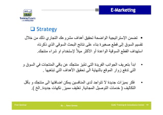 ‫‪ Strategy‬‬
‫‪ ‬تضمن اإلستراتيجية الواضحة تحقيق أھداف مشروعك التجاري ذلك من خالل‬
‫تقسيم السوق إلى قطع صغيرة بناء على نتائج البحث السوقي الذي ذكرناه‬
‫استھداف القطع السوقية الواعدة أو األكثر ميالً إلستخدام او شراء منتجك.‬
‫•‬

‫ابدأ بتعريف الجوانب الفريدة التي تمّيز منتجك عن باقي المنتجات في السوق و‬
‫التي تدفع زوار الموقع بالنھاية الى تحقيق األھداف التي تبتغيھا .‬

‫•‬

‫فكر بميزات جديدة ال تتواجد لدى المنافسين يمكن اضافتھا الى منتجك و بأقل‬
‫التكاليف ) خدمات التوصيل المجانية, تغليف مميز, نكھات جديدة..الخ (.‬

‫91 ‪EAAC Training & Consultancy Center‬‬

‫‪By …. Rana Gomaa‬‬

‫‪Free Seminar‬‬

 