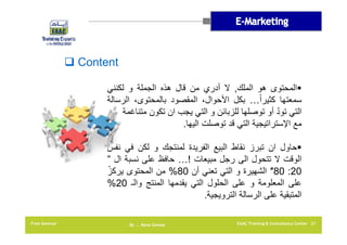 ‫‪ Content‬‬
‫‪‬المحتوى ھو الملك, ال أدري من قال ھذه الجملة و لكنني‬
‫سمعتھا كثيراً… بكل األحوال، المقصود بالمحتوى، الرسالة‬
‫ّ‬
‫التي تود أو توصلھا للزبائن و التي يجب ان تكون متناغمة‬
‫مع اإلستراتيجية التي قد توصلت اليھا.‬
‫‪‬حاول ان تبرز نقاط البيع الفريدة لمنتجك و لكن في نفس‬
‫الوقت ال تتحول الى رجل مبيعات !… حافظ على نسبة ال ”‬
‫ّ‬
‫02: 08″ الشھيرة و التي تعني أن 08% من المحتوى يركز‬
‫على المعلومة و على الحلول التي يقدمھا المنتج والـ 02%‬
‫المتبقية على الرسالة الترويجية.‬
‫12 ‪EAAC Training & Consultancy Center‬‬

‫‪By …. Rana Gomaa‬‬

‫‪Free Seminar‬‬

 