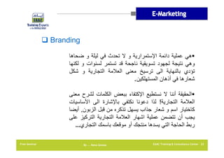 ‫‪ Branding‬‬
‫‪‬ھي عملية دائمة اإلستمرارية و ال تحدث في ليلة و ضحاھا‬
‫وھي نتيجة لجھود تسويقية ناجحة قد تستمر لسنوات و لكنھا‬
‫تؤدي بالنھاية الى ترسيخ معنى العالمة التجارية و شكل‬
‫شعارھا في أذھان المستھلكين.‬
‫‪‬الحقيقة أننا ال نستطيع اإلكتفاء ببعض الكلمات لشرح معنى‬
‫العالمة التجارية! لذا دعونا نكتفي باإلشارة الى األساسيات‬
‫كاختيار اسم و شعار جذاب يسھل تذكره من قبل الزبون, أيضا‬
‫يجب أن تتضمن عملية اشھار العالمة التجارية التركيز على‬
‫ربط الحاجة التي يسدھا منتجك أو موقعك باسمك التجاري…‬
‫22 ‪EAAC Training & Consultancy Center‬‬

‫‪By …. Rana Gomaa‬‬

‫‪Free Seminar‬‬

 