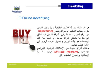 ‫‪ Online Advertising‬‬
‫‪‬و ھو مشابه جداً لإلعالنات التقليدية و يقوم فيھا المعلن‬
‫بشراء مساحة اعالنية أو مرات ظھور ‪Impressions‬‬
‫من موقع آخر و عادة ما يكون الموقع المُعلن فيه متعلق‬
‫الى حد ما بالمنتج المراد تسويقه, و الغاية من ھذه‬
‫اإلعالنات ھو جلب الزوار و تحويل ھؤالء الزوار الى‬
‫زبائن كنتيجة نھائية.‬
‫‪‬ھناك أنواع عديدة من اإلعالنات الرقمية, كالبرامج‬
‫اإلعالنية ,‪ Affiliate Programs‬الراوبط النصية‬
‫اإلعالنية, و المدون الضيف…الخ‬

‫62 ‪EAAC Training & Consultancy Center‬‬

‫‪By …. Rana Gomaa‬‬

‫‪Free Seminar‬‬

 