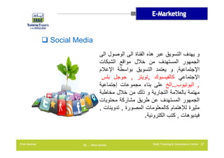 ‫‪ Social Media‬‬
‫و يھدف التسويق عبر ھذه القناة الى الوصول الى‬
‫الجمھور المستھدف من خالل مواقع الشبكات‬
‫اإلجتماعية, و يعتمد التسويق بواسطة اإلعالم‬
‫اإلجتماعي كالفيسبوك ,تويتر , جوجل بلس‬
‫, اليوتيوب…الخ على بناء مجموعات إجتماعية‬
‫مھتمة بالعالمة التجارية و ذلك من خالل مخاطبة‬
‫الجمھور المستھدف عن طريق مشاركة محتويات‬
‫مثيرة لإلھتمام كالمعلومات المصورة , تدوينات ,‬
‫فيديوھات , كتب الكترونية.‬

‫72 ‪EAAC Training & Consultancy Center‬‬

‫‪By …. Rana Gomaa‬‬

‫‪Free Seminar‬‬

 