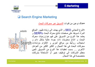 ‫‪ Search Engine Marketing‬‬
‫‪‬ھناك نوعين من قنوات التسويق عبر محركات البحث‬
‫•النوع المجاني ‪ SEO‬و الذي يھدف الى زيادة ظھور الموقع‬
‫المراد تسويقه على صفحات نتائج محرك البحث ‪ SERPs‬و‬
‫يعتمد ھذا النوع من التسويق على فھم خوارزميات محرك‬
‫البحث و انتاج محتويات ذات جودة عالية بشكل دائم و‬
‫استجالب روابط من مواقع أخرى و اإللتزام بإرشادات‬
‫محركات البحث في ھذا المجال و الكثير الكثير من العوامل‬
‫األخرى … بسبب تعقيدات ھذا النوع من التسويق, تلجئ‬
‫معظم الشركات الى توظيف خبير أو اإلستعانة بشركات‬
‫متخصصة في ھذا المجال.‬
‫82 ‪EAAC Training & Consultancy Center‬‬

‫‪By …. Rana Gomaa‬‬

‫‪Free Seminar‬‬

 