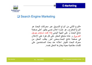 ‫‪ Search Engine Marketing‬‬
‫•النوع الثاني من أنواع التسويق عبر محركات البحث ھو‬
‫النوع المدفوع و ھو عبارة اعالن نصي يظھر أعلى صفحة‬
‫نتائج البحث و على الجھة اليمنى )اذا كنت تستخدم جوجل‬
‫العربي(, و عادة مايدفع المعلن على كل نقرة على اإلعالن‬
‫في صفحة نتائج البحث.بمعنى آخر, يطلب المعلن من‬
‫محرك البحث اظھار اعالنه عند بحث المستخدمين على‬
‫كلمات مفتاحية معينة يختارھا المعلن نفسه.‬

‫92 ‪EAAC Training & Consultancy Center‬‬

‫‪By …. Rana Gomaa‬‬

‫‪Free Seminar‬‬

 