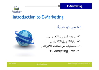 Introduction to E-Marketing

‫العناصر االساسية‬
. ‫ تعريف التسويق اإللكترونى‬
. ‫ مزايا التسويق اإللكترونى‬
. ‫ احصائيات عن استخدام االنترنت‬
E-Marketing Tree 

Free Seminar

By …. Rana Gomaa

EAAC Training & Consultancy Center 3

 