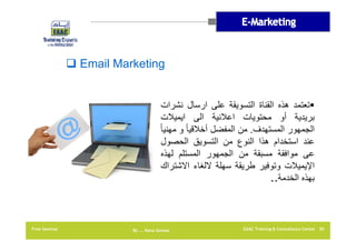 ‫‪ Email Marketing‬‬
‫‪‬تعتمد ھذه القناة التسويقة على ارسال نشرات‬
‫بريدية أو محتويات اعالنية الى ايميالت‬
‫الجمھور المستھدف. من المفضل أخالقيا ً و مھنيا ً‬
‫عند استخدام ھذا النوع من التسويق الحصول‬
‫عى موافقة مسبقة من الجمھور المستلم لھذه‬
‫اإليميالت وتوفير طريقة سھلة اللغاء االشتراك‬
‫بھذه الخدمة..‬

‫03 ‪EAAC Training & Consultancy Center‬‬

‫‪By …. Rana Gomaa‬‬

‫‪Free Seminar‬‬

 