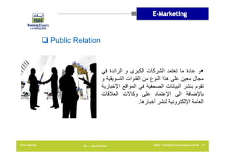 ‫‪ Public Relation‬‬

‫‪‬و عادة ما تعتمد الشركات الكبرى و الرائدة في‬
‫مجال معين على ھذا النوع من القنوات التسويقية و‬
‫تقوم بنشر البيانات الصحفية في المواقع اإلخبارية‬
‫باإلضافة الى اإلعتماد على وكاالت العالقات‬
‫العامة اإللكترونية لنشر أخبارھا.‬

‫13 ‪EAAC Training & Consultancy Center‬‬

‫‪By …. Rana Gomaa‬‬

‫‪Free Seminar‬‬

 