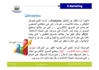 ‫‪Analytics‬‬
‫‪‬أخيرا أود التكلم عن التحليل ‪ Analytics‬و أدوات التتبع كجوجل‬
‫أناليتكس و سايت كاتاليست و غيرھا و التي ھي باعتقادي الشخصي‬
‫أھم جانب في التسويق االلكتروني… و التي من خاللھا يستطيع‬
‫المسّوق أن يحدد ثمار األموال التي صرفت على الحملة اإلعالنية‬
‫‪ROI‬و بشكل دقيق جدا, بخالف التسويق التقليدي و الذي يعتمد‬
‫غالبا ً على مقارنة ايرادات المشروع التجاري قبل و بعد طرح الحملة‬
‫اإلعالنية و التي غالبا ما تفتقر الى الدقة.‬
‫‪‬بواسطة أدوات التتبع التي تقدمھا الكثير من الشركات )جوجل‬
‫أناليتكس,سايت كاتاليست… الخ(, يستطيع المّسوق اإللكتروني تحليل‬
‫رد فعل المستھلك تجاه اإلعالن و تتبع حركة المستھلك على الموقع‬
‫و تتيع مصاريف الحملة اإلعالنية و مقارنتھا باإليرادات يوم بيوم.‬
‫23 ‪EAAC Training & Consultancy Center‬‬

‫‪By …. Rana Gomaa‬‬

‫‪Free Seminar‬‬

 