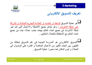 ‫تعريف التسويق اإللكترونى‬
‫‪‬ھو عملية التسويق للسلعة او الخدمه او العالمة التجارية للمنشأة او الشركة‬
‫عبر شبكة االنترنت ، وھو يشمل جميع االنشطة واالعمال التى تتم عبر‬
‫شبكة االنترنت فى جميع انحاء العالم بھدف جذب عمالء جدد من جميع‬
‫انحاء العالم مع االحتفاظ بالعمالء الحاليين .‬
‫‪‬التسويق االلكترونى ھو المدرسة الجديدة في علم التسويق تمكنك من‬
‫الظھور بين الحشد الكبير من االعمال المنافسة و القدرة على الوصول الى‬
‫العمالء و ليس المكان ھما محورا عملية التسويق .‬

‫4 ‪EAAC Training & Consultancy Center‬‬

‫‪By …. Rana Gomaa‬‬

‫‪Free Seminar‬‬

 