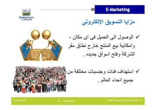 ‫مزايا التسويق اإللكترونى‬
‫‪ ‬الوصول الى العميل فى اى مكان ،‬
‫وامكانية بيع المنتج خارج نطاق مقر‬
‫الشركة وفتح اسواق جديده .‬
‫‪ ‬استھداف فئات وجنسيات مختلفة من‬
‫جميع انحاء العالم .‬

‫8 ‪EAAC Training & Consultancy Center‬‬

‫‪By …. Rana Gomaa‬‬

‫‪Free Seminar‬‬

 