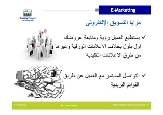 ‫مزايا التسويق اإللكترونى‬
‫‪ ‬يستطيع العميل رؤية ومتابعة عروضك‬
‫اول بأول بخالف االعالنات الورقية وغيرھا‬
‫من طرق االعالنات التقليدية .‬
‫‪ ‬التواصل المستمر مع العميل عن طريق‬
‫القوائم البريدية .‬
‫9 ‪EAAC Training & Consultancy Center‬‬

‫‪By …. Rana Gomaa‬‬

‫‪Free Seminar‬‬

 
