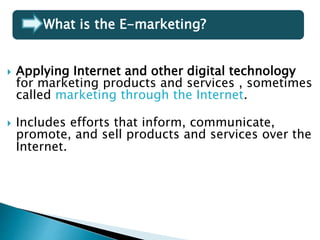  Applying Internet and other digital technology
for marketing products and services , sometimes
called marketing through the Internet.
 Includes efforts that inform, communicate,
promote, and sell products and services over the
Internet.
What is the E-marketing?
 