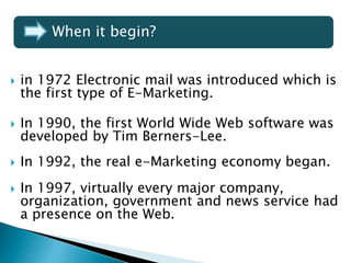  in 1972 Electronic mail was introduced which is
the first type of E-Marketing.
 In 1990, the first World Wide Web software was
developed by Tim Berners-Lee.
 In 1992, the real e-Marketing economy began.
 In 1997, virtually every major company,
organization, government and news service had
a presence on the Web.
When it begin?
 