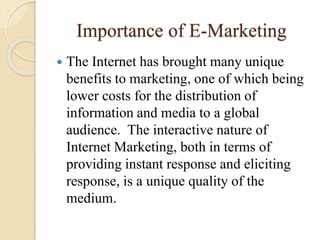 Importance of E-Marketing
 The Internet has brought many unique
benefits to marketing, one of which being
lower costs for the distribution of
information and media to a global
audience. The interactive nature of
Internet Marketing, both in terms of
providing instant response and eliciting
response, is a unique quality of the
medium.
 