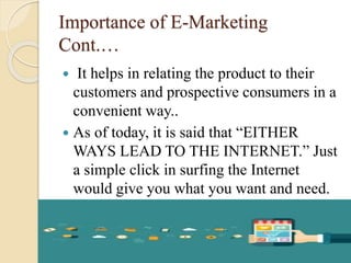 Importance of E-Marketing
Cont.…
 It helps in relating the product to their
customers and prospective consumers in a
convenient way..
 As of today, it is said that “EITHER
WAYS LEAD TO THE INTERNET.” Just
a simple click in surfing the Internet
would give you what you want and need.
 