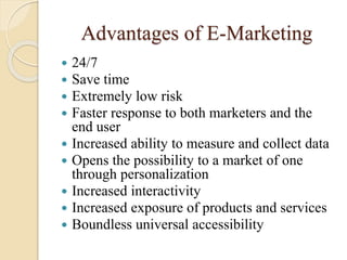 Advantages of E-Marketing
 24/7
 Save time
 Extremely low risk
 Faster response to both marketers and the
end user
 Increased ability to measure and collect data
 Opens the possibility to a market of one
through personalization
 Increased interactivity
 Increased exposure of products and services
 Boundless universal accessibility
 
