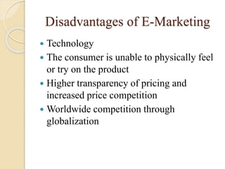 Disadvantages of E-Marketing
 Technology
 The consumer is unable to physically feel
or try on the product
 Higher transparency of pricing and
increased price competition
 Worldwide competition through
globalization
 