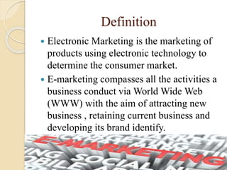 Definition
 Electronic Marketing is the marketing of
products using electronic technology to
determine the consumer market.
 E-marketing compasses all the activities a
business conduct via World Wide Web
(WWW) with the aim of attracting new
business , retaining current business and
developing its brand identify.
 