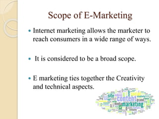 Scope of E-Marketing
 Internet marketing allows the marketer to
reach consumers in a wide range of ways.
 It is considered to be a broad scope.
 E marketing ties together the Creativity
and technical aspects.
 