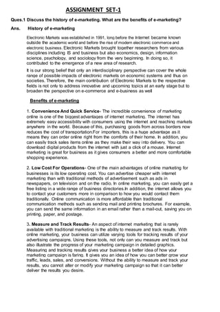 ASSIGNMENT SET-1
Ques.1 Discuss the history of e-marketing. What are the benefits of e-marketing?
Ans. History of e-marketing
Electronic Markets was established in 1991, long before the Internet became known
outside the academic world and before the rise of modern electronic commerce and
electronic business. Electronic Markets brought together researchers from various
disciplines including IS and business but also economics, design, information
science, psychology, and sociology from the very beginning. In doing so, it
contributed to the emergence of a new area of research.
It is our strong belief that only an interdisciplinary perspective can cover the whole
range of possible impacts of electronic markets on economic systems and thus on
societies. Therefore, the main contribution of Electronic Markets to the respective
fields is not only to address innovative and upcoming topics at an early stage but to
broaden the perspective on e-commerce and e-business as well
Benefits of e-marketing
1. Convenience And Quick Service- The incredible convenience of marketing
online is one of the biggest advantages of internet marketing. The internet has
extremely easy accessibility with consumers using the internet and reaching markets
anywhere in the world. Because of this, purchasing goods from across borders now
reduces the cost of transportation.For importers, this is a huge advantage as it
means they can order online right from the comforts of their home. In addition, you
can easily track sales items online as they make their way into delivery. You can
download digital products from the internet with just a click of a mouse. Internet
marketing is great for business as it gives consumers a better and more comfortable
shopping experience.
2. Low Cost For Operations- One of the main advantages of online marketing for
businesses is its low operating cost. You can advertise cheaper with internet
marketing than with traditional methods of advertisement such as ads in
newspapers, on television and on the radio. In online marketing, you can easily get a
free listing in a wide range of business directories.In addition, the internet allows you
to contact your customers more in comparison to how you would contact them
traditionally. Online communication is more affordable than traditional
communication methods such as sending mail and printing brochures. For example,
you can send the same information in an email rather than a mail-out, saving you on
printing, paper, and postage.
3. Measure and Track Results- An aspect of internet marketing that is rarely
available with traditional marketing is the ability to measure and track results. With
online marketing, your business can utilize varying tools for tracking results of your
advertising campaigns. Using these tools, not only can you measure and track but
also illustrate the progress of your marketing campaign in detailed graphics.
Measuring and tracking results gives your business a better idea of how your
marketing campaign is faring. It gives you an idea of how you can better grow your
traffic, leads, sales, and conversions. Without the ability to measure and track your
results, you cannot alter or modify your marketing campaign so that it can better
deliver the results you desire.
 