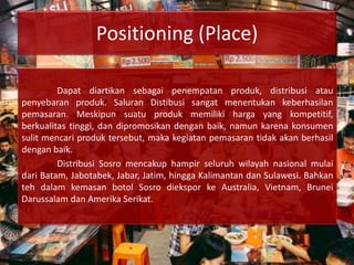 Positioning (Place)
Dapat diartikan sebagai penempatan produk, distribusi atau
penyebaran produk. Saluran Distibusi sangat menentukan keberhasilan
pemasaran. Meskipun suatu produk memiliki harga yang kompetitif,
berkualitas tinggi, dan dipromosikan dengan baik, namun karena konsumen
sulit mencari produk tersebut, maka kegiatan pemasaran tidak akan berhasil
dengan baik.
Distribusi Sosro mencakup hampir seluruh wilayah nasional mulai
dari Batam, Jabotabek, Jabar, Jatim, hingga Kalimantan dan Sulawesi. Bahkan
teh dalam kemasan botol Sosro diekspor ke Australia, Vietnam, Brunei
Darussalam dan Amerika Serikat.
 