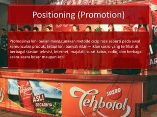 Positioning (Promotion)
Promosinya kini bukan menggunakan metode cicip rasa seperti pada awal
kemunculan produk, tetapi kini banyak iklan – iklan sosro yang terlihat di
berbagai stasiun televisi, internet, majalah, surat kabar, radio, dan berbagai
acara-acara besar maupun kecil.
 