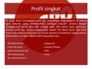 Profil singkat
PT. Sinar Sosro merupakan salah satu perusahaan yang bergerak di bidang
agro industri yang memproduksi berbagai macam produk dengan
menggunakan pucuk daun teh sebagai salah satu bahan baku utamanya,
dimana salah satu produk unggulannya adalah Teh Botol Sosro. Teh Botol
Sosro merupakan produk teh siap minum pertama di Indonesia yang di kemas
dalam botol dan telah dikenal oleh masyarakat luas.
- Teh Botol Sosro - Happy Jus
- Fruit Tea Sosro - Country Choice
- Sosro Joy Green Tea - Tebs
- Teh Celup Sosro - S-tee
- Air mineral Prim-A
 
